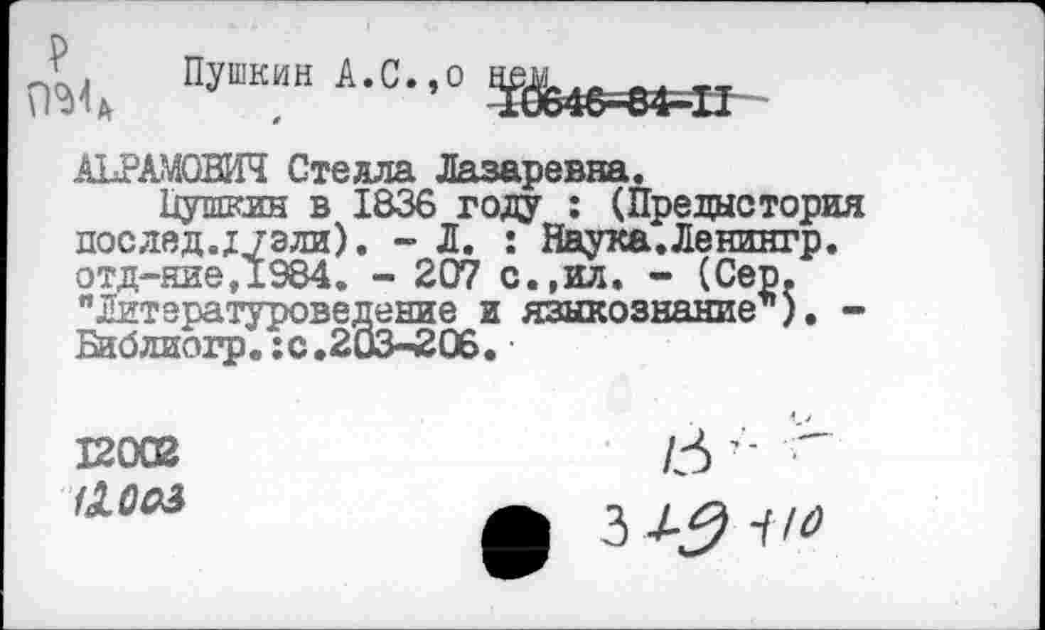 ﻿р
Пушкин А.С.эо
АБРАМОВИЧ Стелла Лазаревна.
Пушкин в 1836 году : (Предыстория послед.;/эли). - Л. : Наука. Ленингр. отд-ние,1984. - 207 с.,ил. - (Сер. "Литературоведение и языкознание’’). -Библиогр.:с.203-206.
12002
аооз